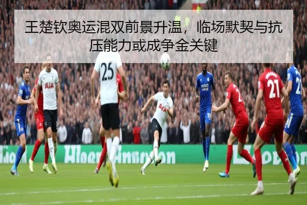 王楚钦奥运混双前景升温，临场默契与抗压能力或成争金关键（kaiyun）
